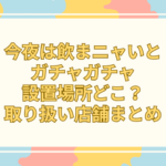 今夜は飲まニャいと ガチャガチャ 設置場所 どこ