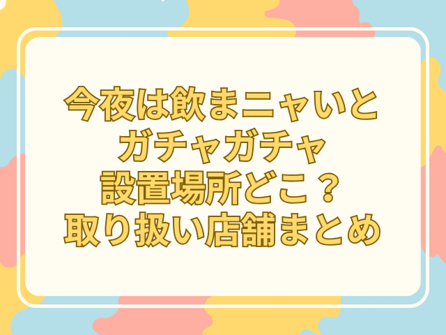 今夜は飲まニャいと ガチャガチャ 設置場所 どこ