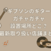 ギブソン ガチャガチャ 設置場所
