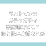 ラストマン ガチャガチャ 設置場所　どこ