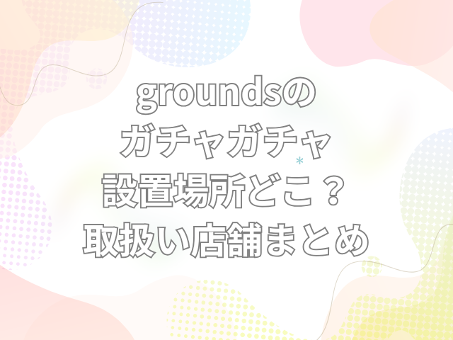 grounds　ガチャガチャ　設置場所　どこ